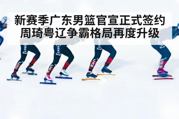 新赛季广东男篮官宣正式签约周琦粤辽争霸格局再度升级